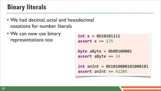Binary literals
     • We had decimal, octal and hexadecimal
       notations for number literals
     • We can now use binary         int	
  x	
  =	
  0b10101111
       representations too           assert	
  x	
  ==	
  175
                                         	
  
                                         byte	
  aByte	
  =	
  0b00100001
                                         assert	
  aByte	
  ==	
  33
                                         	
  
                                         int	
  anInt	
  =	
  0b1010000101000101
                                         assert	
  anInt	
  ==	
  41285


38
 