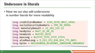 Underscore in literals
     • Now we can also add underscores
       in number literals for more readability

           long	
  creditCardNumber	
  =	
  1234_5678_9012_3456L
           long	
  socialSecurityNumbers	
  =	
  999_99_9999L
           float	
  monetaryAmount	
  =	
  12_345_132.12
           long	
  hexBytes	
  =	
  0xFF_EC_DE_5E
           long	
  hexWords	
  =	
  0xFFEC_DE5E
           long	
  maxLong	
  =	
  0x7fff_ffff_ffff_ffffL
           long	
  alsoMaxLong	
  =	
  9_223_372_036_854_775_807L
           long	
  bytes	
  =	
  0b11010010_01101001_10010100_10010010


39
 