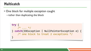 Multicatch
     • One block for multiple exception caught
       –rather than duplicating the block


           try	
  {
           	
  	
  	
  	
  /*	
  ...	
  */
           }	
  catch(IOException	
  |	
  NullPointerException	
  e)	
  {
           	
  	
  	
  	
  /*	
  one	
  block	
  to	
  treat	
  2	
  exceptions	
  */
           }



40
 