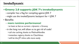 InvokeDynamic
     • Groovy 2.0 supports JDK 7’s invokeDynamic
      –compiler has a ﬂag for compiling against JDK 7
      –might use the invokeDynamic backport for < JDK 7
     • Beneﬁts
      – more runtime performance!
        • at least as fast as current « dynamic » Groovy
      –in the long run, will allow us to get rid of code!
        • call site caching, thanks to MethodHandles
        • metaclass registry, thanks to ClassValues
        • will let the JIT inline calls more easily

41
 