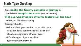 Static Type Checking
     • Goal: make the Groovy compiler « grumpy »!
       –and throw compilation errors (not at runtime)
     • Not everybody needs dynamic features all the time
       –think Java libraries scripting
     • Grumpy should...
       –tell you about your method or variable typos
       –complain if you call methods that don’t exist
       –shout on assignments of wrong types
       –infer the types of your variables
       –ﬁgure out GDK methods
44
 