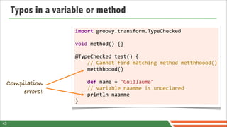 Typos in a variable or method

                     import	
  groovy.transform.TypeChecked
                     	
  
                     void	
  method()	
  {}
                     	
  
                     @TypeChecked	
  test()	
  {
                     	
  	
  	
  	
  //	
  Cannot	
  find	
  matching	
  method	
  metthhoood()
                     	
  	
  	
  	
  metthhoood()
                     	
  
 Compilation         	
  	
  	
  	
  def	
  name	
  =	
  "Guillaume"
                     	
  	
  	
  	
  //	
  variable	
  naamme	
  is	
  undeclared
      errors!        	
  	
  	
  	
  println	
  naamme
                     }



45
 