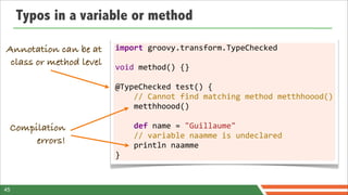 Typos in a variable or method

Annotation can be at     import	
  groovy.transform.TypeChecked
                         	
  
 class or method level   void	
  method()	
  {}
                         	
  
                         @TypeChecked	
  test()	
  {
                         	
  	
  	
  	
  //	
  Cannot	
  find	
  matching	
  method	
  metthhoood()
                         	
  	
  	
  	
  metthhoood()
                         	
  
 Compilation             	
  	
  	
  	
  def	
  name	
  =	
  "Guillaume"
                         	
  	
  	
  	
  //	
  variable	
  naamme	
  is	
  undeclared
      errors!            	
  	
  	
  	
  println	
  naamme
                         }



45
 