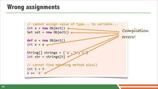 Wrong assignments

           //	
  cannot	
  assign	
  value	
  of	
  type...	
  to	
  variable...
           int	
  x	
  =	
  new	
  Object()
           Set	
  set	
  =	
  new	
  Object()                                      Compilation
           	
                                                                      errors!
           def	
  o	
  =	
  new	
  Object()
           int	
  x	
  =	
  o
           	
  
           String[]	
  strings	
  =	
  ['a','b','c']
           int	
  str	
  =	
  strings[0]
           	
  
           //	
  cannot	
  find	
  matching	
  method	
  plus()
           int	
  i	
  =	
  0
           i	
  +=	
  '1'


46
 