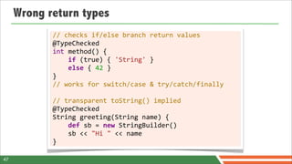 Wrong return types
            //	
  checks	
  if/else	
  branch	
  return	
  values
            @TypeChecked
            int	
  method()	
  {
            	
  	
  	
  	
  if	
  (true)	
  {	
  'String'	
  }
            	
  	
  	
  	
  else	
  {	
  42	
  }
            }
            //	
  works	
  for	
  switch/case	
  &	
  try/catch/finally
            	
  
            //	
  transparent	
  toString()	
  implied
            @TypeChecked
            String	
  greeting(String	
  name)	
  {
            	
  	
  	
  	
  def	
  sb	
  =	
  new	
  StringBuilder()
            	
  	
  	
  	
  sb	
  <<	
  "Hi	
  "	
  <<	
  name
            }

47
 