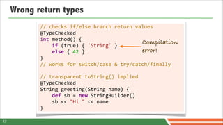 Wrong return types
            //	
  checks	
  if/else	
  branch	
  return	
  values
            @TypeChecked
            int	
  method()	
  {
            	
  	
  	
  	
  if	
  (true)	
  {	
  'String'	
  }
                                                                     Compilation
            	
  	
  	
  	
  else	
  {	
  42	
  }                     error!
            }
            //	
  works	
  for	
  switch/case	
  &	
  try/catch/finally
            	
  
            //	
  transparent	
  toString()	
  implied
            @TypeChecked
            String	
  greeting(String	
  name)	
  {
            	
  	
  	
  	
  def	
  sb	
  =	
  new	
  StringBuilder()
            	
  	
  	
  	
  sb	
  <<	
  "Hi	
  "	
  <<	
  name
            }

47
 