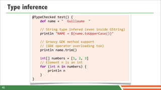 Type inference
             @TypeChecked	
  test()	
  {
             	
  	
  	
  	
  def	
  name	
  =	
  "	
  	
  Guillaume	
  	
  "
             	
  
             	
  	
  	
  	
  //	
  String	
  type	
  infered	
  (even	
  inside	
  GString)
             	
  	
  	
  	
  println	
  "NAME	
  =	
  ${name.toUpperCase()}"	
  
             	
  
             	
  	
  	
  	
  //	
  Groovy	
  GDK	
  method	
  support
             	
  	
  	
  	
  //	
  (GDK	
  operator	
  overloading	
  too)
             	
  	
  	
  	
  println	
  name.trim()
             	
  
             	
  	
  	
  	
  int[]	
  numbers	
  =	
  [1,	
  2,	
  3]
             	
  	
  	
  	
  //	
  Element	
  n	
  is	
  an	
  int
             	
  	
  	
  	
  for	
  (int	
  n	
  in	
  numbers)	
  {
             	
  	
  	
  	
  	
  	
  	
  	
  println	
  n
             	
  	
  	
  	
  }
             }

48
 