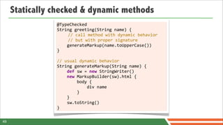 Statically checked & dynamic methods
                @TypeChecked
                String	
  greeting(String	
  name)	
  {
                  	
  	
  	
  	
  //	
  call	
  method	
  with	
  dynamic	
  behavior
                  	
  	
  	
  	
  //	
  but	
  with	
  proper	
  signature
                	
  	
  	
  	
  generateMarkup(name.toUpperCase())
                }
                	
  
                //	
  usual	
  dynamic	
  behavior
                String	
  generateMarkup(String	
  name)	
  {
                	
  	
  	
  	
  def	
  sw	
  =	
  new	
  StringWriter()
                	
  	
  	
  	
  new	
  MarkupBuilder(sw).html	
  {
                	
  	
  	
  	
  	
  	
  	
  	
  body	
  {
                	
  	
  	
  	
  	
  	
  	
  	
  	
  	
  	
  	
  div	
  name
                	
  	
  	
  	
  	
  	
  	
  	
  }
                	
  	
  	
  	
  }
                	
  	
  	
  	
  sw.toString()
                }

49
 