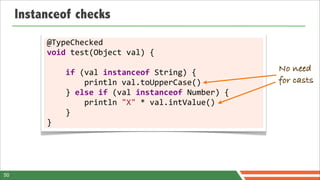 Instanceof checks
          @TypeChecked	
  
          void	
  test(Object	
  val)	
  {

          	
  	
  	
  	
  if	
  (val	
  instanceof	
  String)	
  {                No need
          	
  	
  	
  	
  	
  	
  	
  	
  println	
  val.toUpperCase()            for casts
          	
  	
  	
  	
  }	
  else	
  if	
  (val	
  instanceof	
  Number)	
  {
          	
  	
  	
  	
  	
  	
  	
  	
  println	
  "X"	
  *	
  val.intValue()
          	
  	
  	
  	
  }
          }




50
 