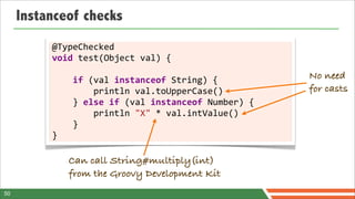 Instanceof checks
          @TypeChecked	
  
          void	
  test(Object	
  val)	
  {

          	
  	
  	
  	
  if	
  (val	
  instanceof	
  String)	
  {                No need
          	
  	
  	
  	
  	
  	
  	
  	
  println	
  val.toUpperCase()            for casts
          	
  	
  	
  	
  }	
  else	
  if	
  (val	
  instanceof	
  Number)	
  {
          	
  	
  	
  	
  	
  	
  	
  	
  println	
  "X"	
  *	
  val.intValue()
          	
  	
  	
  	
  }
          }

               Can call String#multiply(int)
               from the Groovy Development Kit
50
 