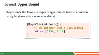 Lowest Upper Bound
     • Represents the lowest « super » type classes have in common
       –may be virtual (aka « non-denotable »)

                       @TypeChecked	
  test()	
  {
                       	
  	
  	
  	
  //	
  an	
  integer	
  and	
  a	
  BigDecimal
                       	
  	
  	
  	
  return	
  [1234,	
  3.14]
                       }




51
 