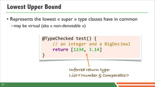 Lowest Upper Bound
     • Represents the lowest « super » type classes have in common
       –may be virtual (aka « non-denotable »)

                       @TypeChecked	
  test()	
  {
                       	
  	
  	
  	
  //	
  an	
  integer	
  and	
  a	
  BigDecimal
                       	
  	
  	
  	
  return	
  [1234,	
  3.14]
                       }


                                         Inferred return type:
                                         List<Number & Comparable>
51
 