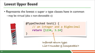 Lowest Upper Bound
     • Represents the lowest « super » type classes have in common
       –may be virtual (aka « non-denotable »)

                       @TypeChecked	
  test()	
  {
                       	
  	
  	
  	
  //	
  an	
  integer	
  and	
  a	
  BigDecimal
                       	
  	
  	
  	
  return	
  [1234,	
  3.14]
                       }


                                         Inferred return type:
                                         List<Number & Comparable>
51
 