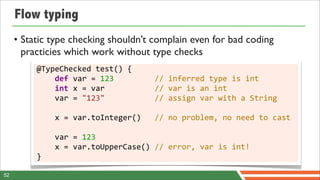 Flow typing
     • Static type checking shouldn’t complain even for bad coding
       practicies which work without type checks
          @TypeChecked	
  test()	
  {
          	
  	
  	
  	
  def	
  var	
  =	
  123	
  	
  	
  	
  	
  	
  	
  	
  	
  //	
  inferred	
  type	
  is	
  int
          	
  	
  	
  	
  int	
  x	
  =	
  var	
  	
  	
  	
  	
  	
  	
  	
  	
  	
  	
  //	
  var	
  is	
  an	
  int
          	
  	
  	
  	
  var	
  =	
  "123"	
  	
  	
  	
  	
  	
  	
  	
  	
  	
  	
  //	
  assign	
  var	
  with	
  a	
  String

          	
  	
  	
  	
  x	
  =	
  var.toInteger()	
  	
  	
  //	
  no	
  problem,	
  no	
  need	
  to	
  cast

          	
  	
  	
  	
  var	
  =	
  123
          	
  	
  	
  	
  x	
  =	
  var.toUpperCase()	
  //	
  error,	
  var	
  is	
  int!
          }

52
 