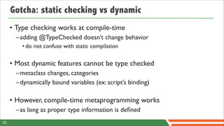 Gotcha: static checking vs dynamic
     • Type checking works at compile-time
       –adding @TypeChecked doesn’t change behavior
         • do not confuse with static compilation

     • Most dynamic features cannot be type checked
       –metaclass changes, categories
       –dynamically bound variables (ex: script’s binding)

     • However, compile-time metaprogramming works
       –as long as proper type information is deﬁned
53
 