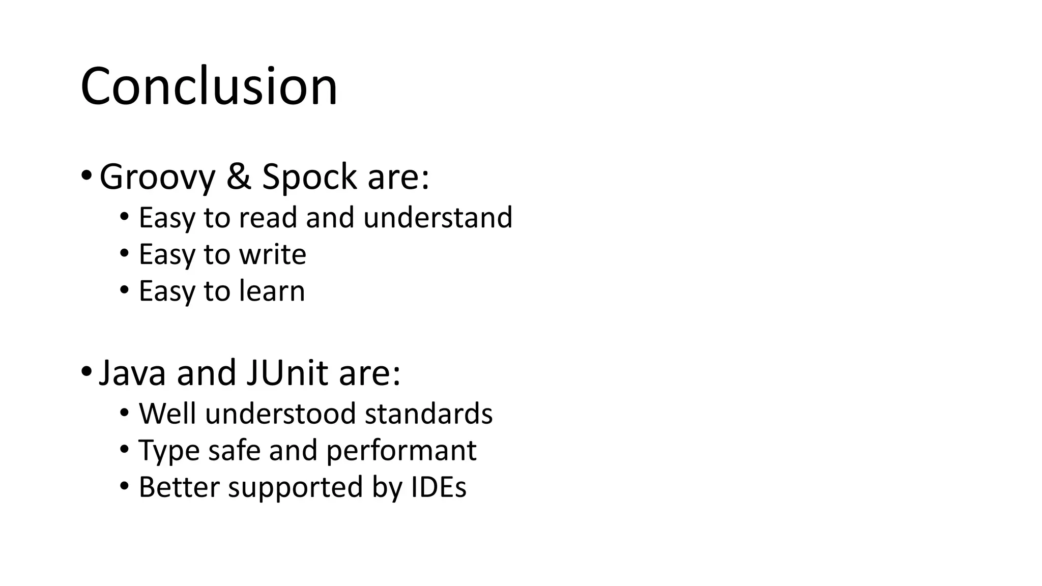 Conclusion
•Groovy & Spock are:
• Easy to read and understand
• Easy to write
• Easy to learn
•Java and JUnit are:
• Well understood standards
• Type safe and performant
• Better supported by IDEs
 