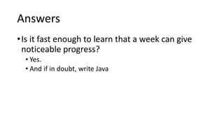 Answers
•Is it fast enough to learn that a week can give
noticeable progress?
• Yes.
• And if in doubt, write Java
 