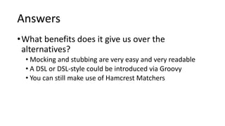 Answers
•What benefits does it give us over the
alternatives?
• Mocking and stubbing are very easy and very readable
• A DSL or DSL-style could be introduced via Groovy
• You can still make use of Hamcrest Matchers
 