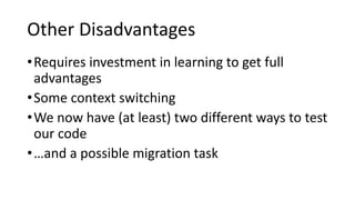 Other Disadvantages
•Requires investment in learning to get full
advantages
•Some context switching
•We now have (at least) two different ways to test
our code
•…and a possible migration task
 