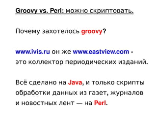 Groovy vs. Perl: можно скриптовать.


    Почему захотелось groovy?


    www.ivis.ru он же www.eastview.com -
    это коллектор периодических изданий.


    Всё сделано на Java, и только скрипты
    обработки данных из газет, журналов
    и новостных лент — на Perl.
                        
 