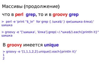 Массивы (продолжение)
что в perl grep, то и в groovy grep
> perl -e 'print quot;$_nquot; for grep { /шка$/ } qw(шишка ёлка...