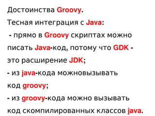 Достоинства Groovy.
Тесная интеграция с Java:
    - прямо в Groovy скриптах можно
писать Java-код, потому что GDK -
это ра...