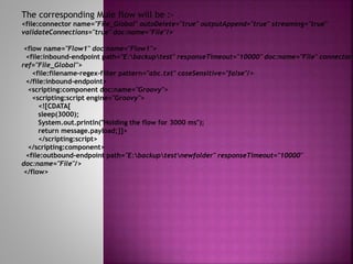 The corresponding Mule flow will be :-
<file:connector name="File_Global" autoDelete="true" outputAppend="true" streaming="true"
validateConnections="true" doc:name="File"/>
<flow name="Flow1" doc:name="Flow1">
<file:inbound-endpoint path="E:backuptest" responseTimeout="10000" doc:name="File" connector-
ref="File_Global">
<file:filename-regex-filter pattern="abc.txt" caseSensitive="false"/>
</file:inbound-endpoint>
<scripting:component doc:name="Groovy">
<scripting:script engine="Groovy">
<![CDATA[
sleep(3000);
System.out.println("Holding the flow for 3000 ms");
return message.payload;]]>
</scripting:script>
</scripting:component>
<file:outbound-endpoint path="E:backuptestnewfolder" responseTimeout="10000"
doc:name="File"/>
</flow>
 