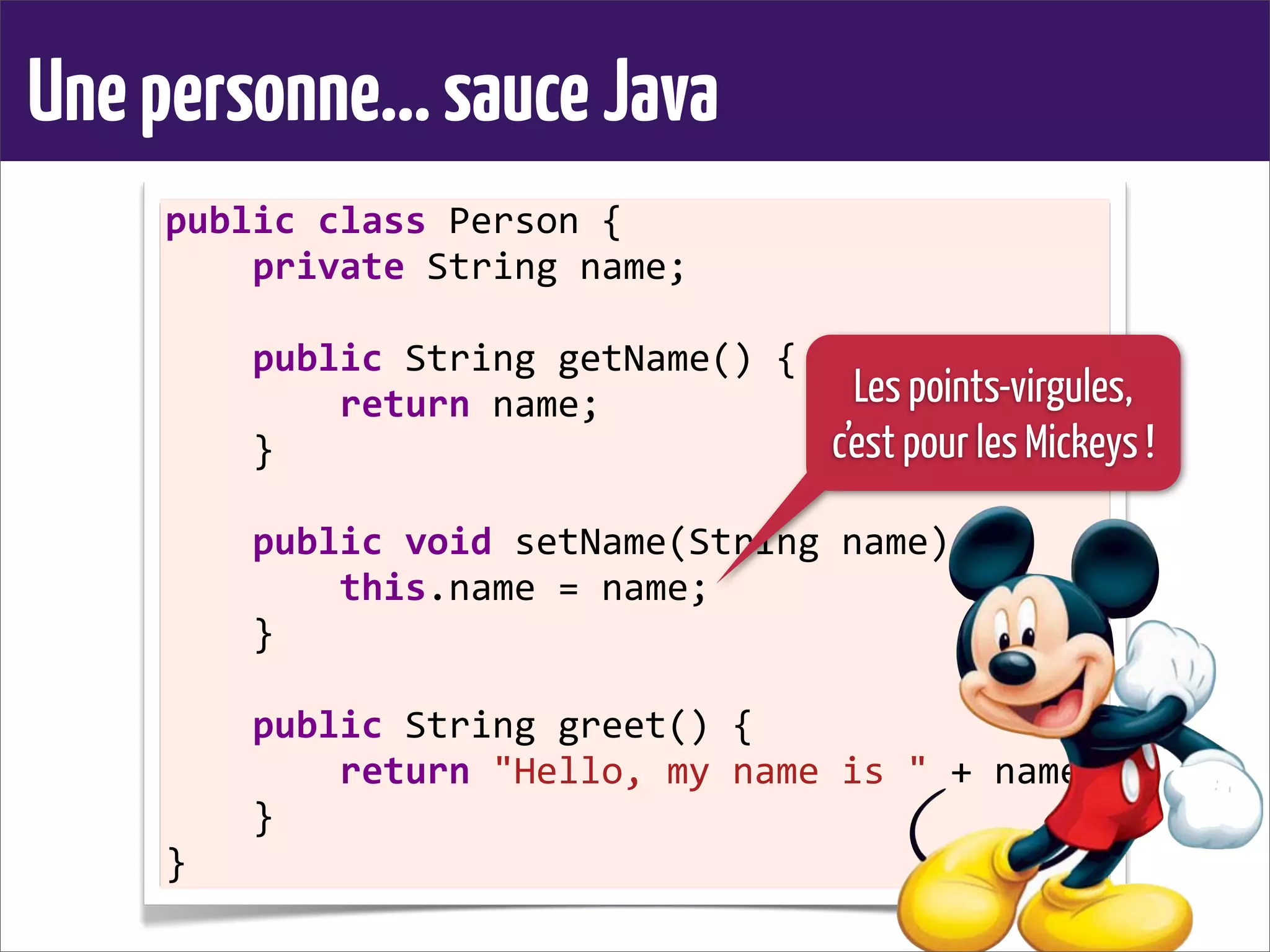 Unepersonne...sauceJava
public	
  class	
  Person	
  {
	
  	
  	
  	
  private	
  String	
  name;
	
  	
  	
  	
  
	
  	
  	
  	
  public	
  String	
  getName()	
  {
	
  	
  	
  	
  	
  	
  	
  	
  return	
  name;
	
  	
  	
  	
  }
	
  	
  	
  	
  
	
  	
  	
  	
  public	
  void	
  setName(String	
  name)	
  {
	
  	
  	
  	
  	
  	
  	
  	
  this.name	
  =	
  name;
	
  	
  	
  	
  }
	
  	
  	
  	
  
	
  	
  	
  	
  public	
  String	
  greet()	
  {
	
  	
  	
  	
  	
  	
  	
  	
  return	
  "Hello,	
  my	
  name	
  is	
  "	
  +	
  name;
	
  	
  	
  	
  }
}
Les points-virgules,
c’est pour les Mickeys !
 