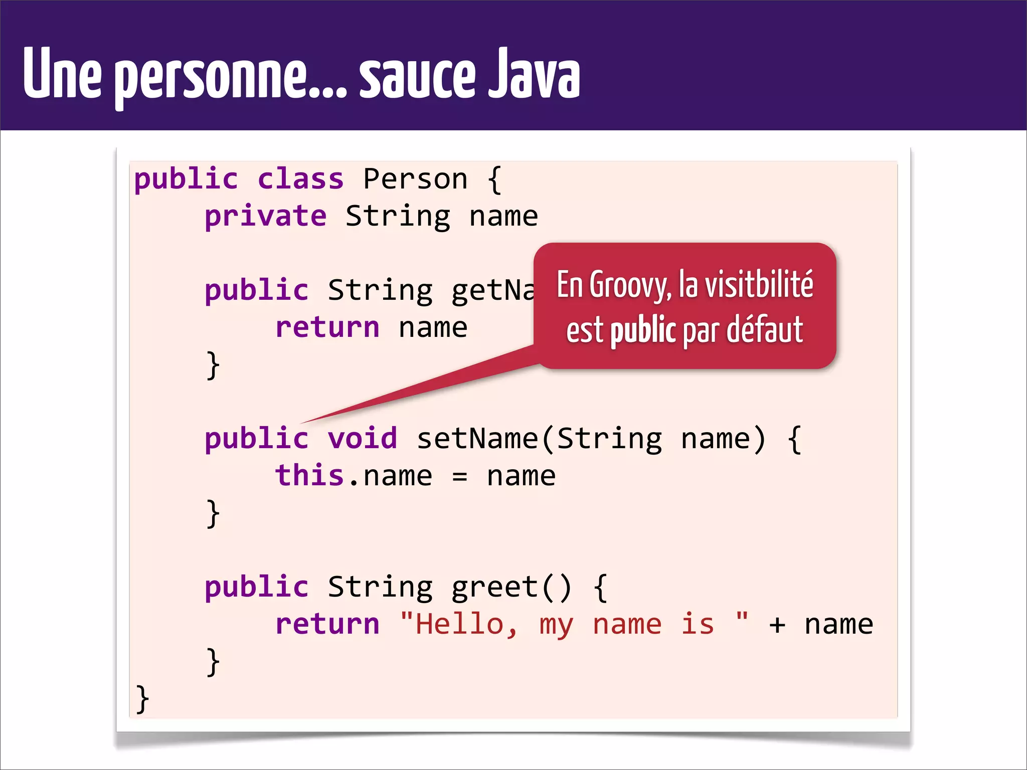 Unepersonne...sauceJava
public	
  class	
  Person	
  {
	
  	
  	
  	
  private	
  String	
  name
	
  	
  	
  	
  
	
  	
  	
  	
  public	
  String	
  getName()	
  {
	
  	
  	
  	
  	
  	
  	
  	
  return	
  name
	
  	
  	
  	
  }
	
  	
  	
  	
  
	
  	
  	
  	
  public	
  void	
  setName(String	
  name)	
  {
	
  	
  	
  	
  	
  	
  	
  	
  this.name	
  =	
  name
	
  	
  	
  	
  }
	
  	
  	
  	
  
	
  	
  	
  	
  public	
  String	
  greet()	
  {
	
  	
  	
  	
  	
  	
  	
  	
  return	
  "Hello,	
  my	
  name	
  is	
  "	
  +	
  name
	
  	
  	
  	
  }
}
En Groovy, la visitbilité
est public par défaut
 
