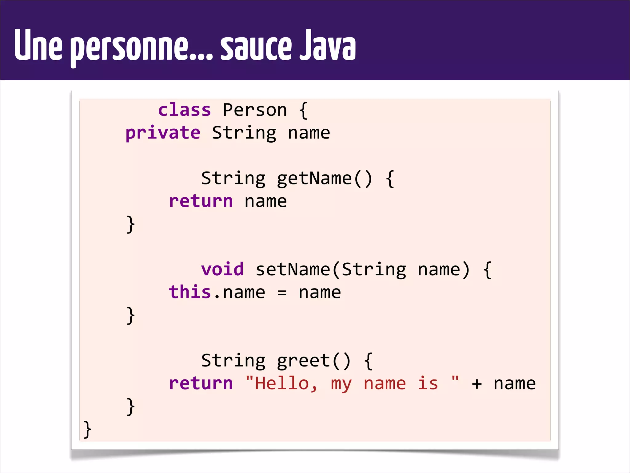 Unepersonne...sauceJava
	
  	
  	
  	
  	
  	
  	
  class	
  Person	
  {
	
  	
  	
  	
  private	
  String	
  name
	
  	
  	
  	
  
	
  	
  	
  	
  	
  	
  	
  	
  	
  	
  	
  String	
  getName()	
  {
	
  	
  	
  	
  	
  	
  	
  	
  return	
  name
	
  	
  	
  	
  }
	
  	
  	
  	
  
	
  	
  	
  	
  	
  	
  	
  	
  	
  	
  	
  void	
  setName(String	
  name)	
  {
	
  	
  	
  	
  	
  	
  	
  	
  this.name	
  =	
  name
	
  	
  	
  	
  }
	
  	
  	
  	
  
	
  	
  	
  	
  	
  	
  	
  	
  	
  	
  	
  String	
  greet()	
  {
	
  	
  	
  	
  	
  	
  	
  	
  return	
  "Hello,	
  my	
  name	
  is	
  "	
  +	
  name
	
  	
  	
  	
  }
}
 