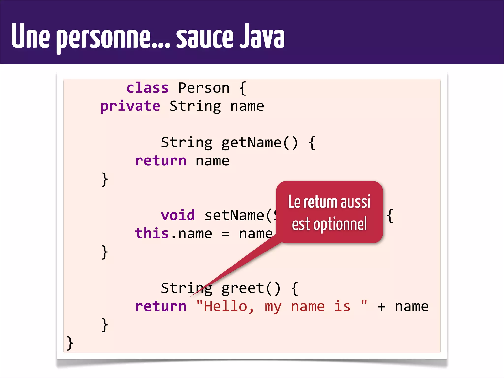 Unepersonne...sauceJava
	
  	
  	
  	
  	
  	
  	
  class	
  Person	
  {
	
  	
  	
  	
  private	
  String	
  name
	
  	
  	
  	
  
	
  	
  	
  	
  	
  	
  	
  	
  	
  	
  	
  String	
  getName()	
  {
	
  	
  	
  	
  	
  	
  	
  	
  return	
  name
	
  	
  	
  	
  }
	
  	
  	
  	
  
	
  	
  	
  	
  	
  	
  	
  	
  	
  	
  	
  void	
  setName(String	
  name)	
  {
	
  	
  	
  	
  	
  	
  	
  	
  this.name	
  =	
  name
	
  	
  	
  	
  }
	
  	
  	
  	
  
	
  	
  	
  	
  	
  	
  	
  	
  	
  	
  	
  String	
  greet()	
  {
	
  	
  	
  	
  	
  	
  	
  	
  return	
  "Hello,	
  my	
  name	
  is	
  "	
  +	
  name
	
  	
  	
  	
  }
}
Le return aussi
est optionnel
 