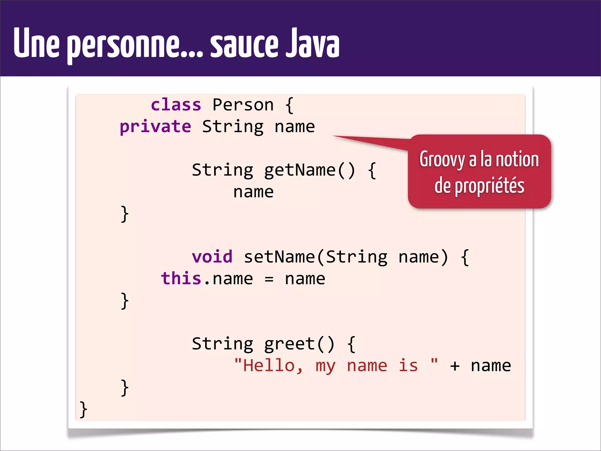Unepersonne...sauceJava
	
  	
  	
  	
  	
  	
  	
  class	
  Person	
  {
	
  	
  	
  	
  private	
  String	
  name
	
  	
  	
  	
  
	
  	
  	
  	
  	
  	
  	
  	
  	
  	
  	
  String	
  getName()	
  {
	
  	
  	
  	
  	
  	
  	
  	
  	
  	
  	
  	
  	
  	
  	
  name
	
  	
  	
  	
  }
	
  	
  	
  	
  
	
  	
  	
  	
  	
  	
  	
  	
  	
  	
  	
  void	
  setName(String	
  name)	
  {
	
  	
  	
  	
  	
  	
  	
  	
  this.name	
  =	
  name
	
  	
  	
  	
  }
	
  	
  	
  	
  
	
  	
  	
  	
  	
  	
  	
  	
  	
  	
  	
  String	
  greet()	
  {
	
  	
  	
  	
  	
  	
  	
  	
  	
  	
  	
  	
  	
  	
  	
  "Hello,	
  my	
  name	
  is	
  "	
  +	
  name
	
  	
  	
  	
  }
}
Groovy a la notion
de propriétés
 