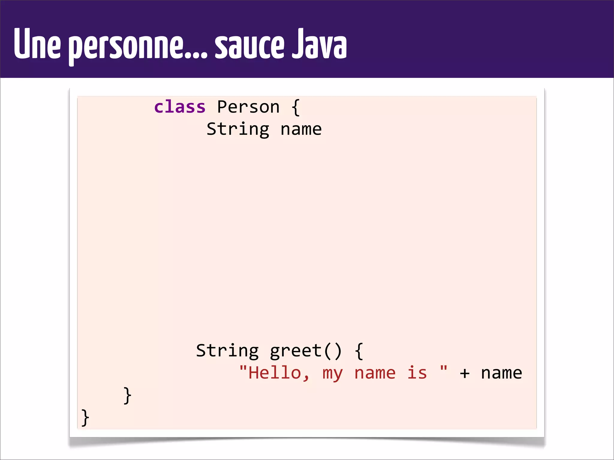 Unepersonne...sauceJava
	
  	
  	
  	
  	
  	
  	
  class	
  Person	
  {
	
  	
  	
  	
  	
  	
  	
  	
  	
  	
  	
  	
  String	
  name
	
  	
  	
  	
  
	
  	
  	
  	
  	
  	
  	
  	
  	
  	
  	
  
	
  	
  	
  	
  	
  	
  	
  	
  
	
  	
  	
  	
  
	
  	
  	
  	
  
	
  	
  	
  	
  	
  	
  	
  	
  	
  	
  	
  
	
  	
  	
  	
  	
  	
  	
  	
  
	
  	
  	
  	
  
	
  	
  	
  	
  
	
  	
  	
  	
  	
  	
  	
  	
  	
  	
  	
  String	
  greet()	
  {
	
  	
  	
  	
  	
  	
  	
  	
  	
  	
  	
  	
  	
  	
  	
  "Hello,	
  my	
  name	
  is	
  "	
  +	
  name
	
  	
  	
  	
  }
}
 