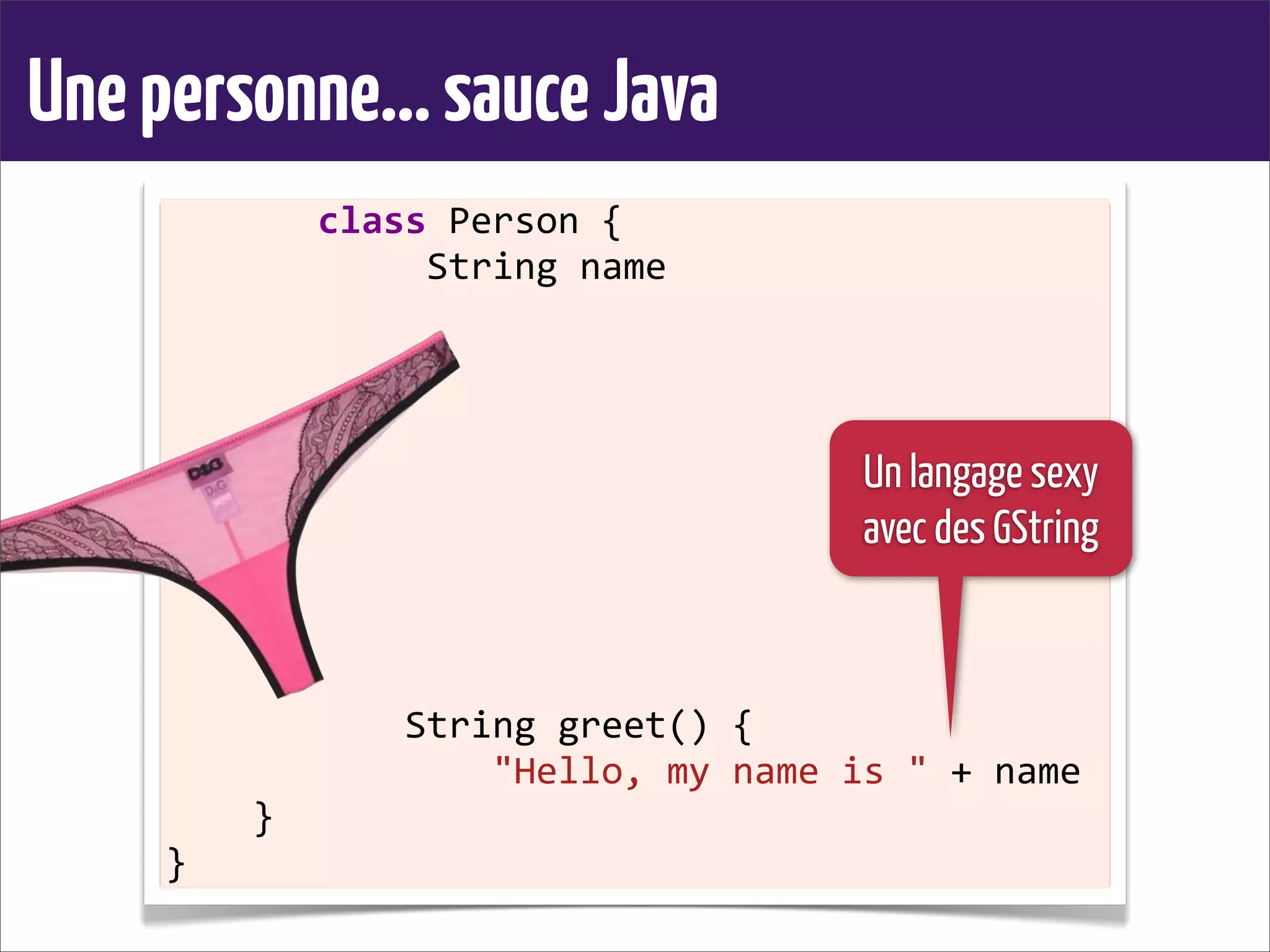 Unepersonne...sauceJava
	
  	
  	
  	
  	
  	
  	
  class	
  Person	
  {
	
  	
  	
  	
  	
  	
  	
  	
  	
  	
  	
  	
  String	
  name
	
  	
  	
  	
  
	
  	
  	
  	
  	
  	
  	
  	
  	
  	
  	
  
	
  	
  	
  	
  	
  	
  	
  	
  
	
  	
  	
  	
  
	
  	
  	
  	
  
	
  	
  	
  	
  	
  	
  	
  	
  	
  	
  	
  
	
  	
  	
  	
  	
  	
  	
  	
  
	
  	
  	
  	
  
	
  	
  	
  	
  
	
  	
  	
  	
  	
  	
  	
  	
  	
  	
  	
  String	
  greet()	
  {
	
  	
  	
  	
  	
  	
  	
  	
  	
  	
  	
  	
  	
  	
  	
  "Hello,	
  my	
  name	
  is	
  "	
  +	
  name
	
  	
  	
  	
  }
}
Un langage sexy
avec des GString
 