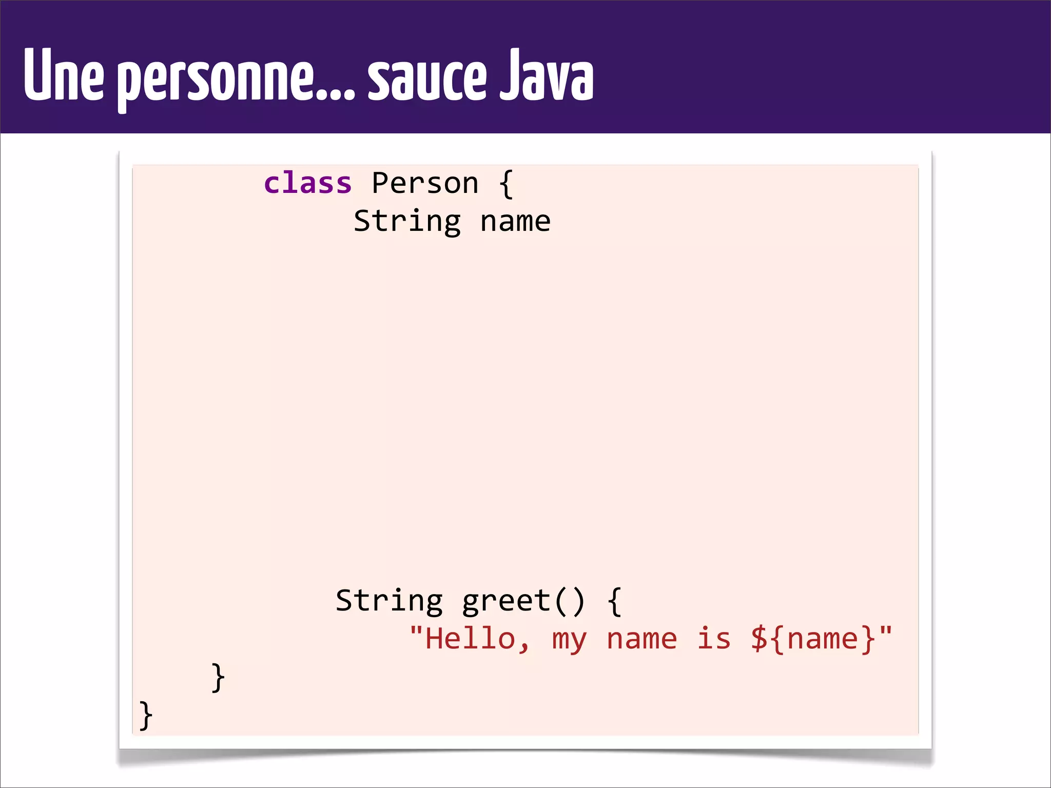 Unepersonne...sauceJava
	
  	
  	
  	
  	
  	
  	
  class	
  Person	
  {
	
  	
  	
  	
  	
  	
  	
  	
  	
  	
  	
  	
  String	
  name
	
  	
  	
  	
  
	
  	
  	
  	
  	
  	
  	
  	
  	
  	
  	
  
	
  	
  	
  	
  	
  	
  	
  	
  
	
  	
  	
  	
  
	
  	
  	
  	
  
	
  	
  	
  	
  	
  	
  	
  	
  	
  	
  	
  
	
  	
  	
  	
  	
  	
  	
  	
  
	
  	
  	
  	
  
	
  	
  	
  	
  
	
  	
  	
  	
  	
  	
  	
  	
  	
  	
  	
  String	
  greet()	
  {
	
  	
  	
  	
  	
  	
  	
  	
  	
  	
  	
  	
  	
  	
  	
  "Hello,	
  my	
  name	
  is	
  ${name}"
	
  	
  	
  	
  }
}
 