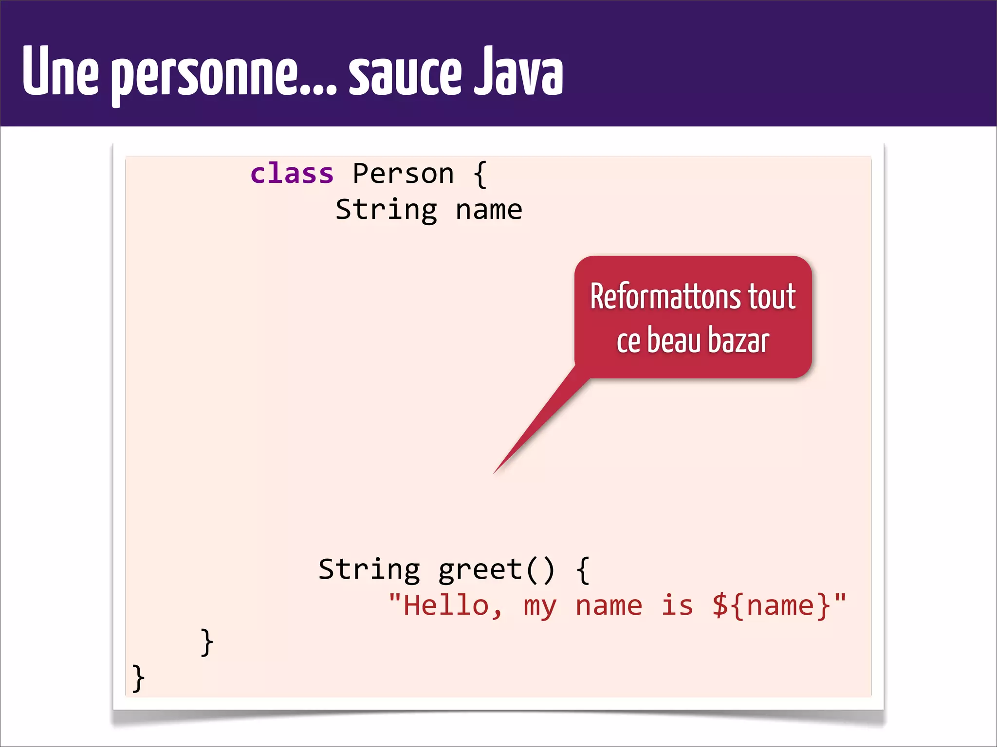 Unepersonne...sauceJava
	
  	
  	
  	
  	
  	
  	
  class	
  Person	
  {
	
  	
  	
  	
  	
  	
  	
  	
  	
  	
  	
  	
  String	
  name
	
  	
  	
  	
  
	
  	
  	
  	
  	
  	
  	
  	
  	
  	
  	
  
	
  	
  	
  	
  	
  	
  	
  	
  
	
  	
  	
  	
  
	
  	
  	
  	
  
	
  	
  	
  	
  	
  	
  	
  	
  	
  	
  	
  
	
  	
  	
  	
  	
  	
  	
  	
  
	
  	
  	
  	
  
	
  	
  	
  	
  
	
  	
  	
  	
  	
  	
  	
  	
  	
  	
  	
  String	
  greet()	
  {
	
  	
  	
  	
  	
  	
  	
  	
  	
  	
  	
  	
  	
  	
  	
  "Hello,	
  my	
  name	
  is	
  ${name}"
	
  	
  	
  	
  }
}
Reformattons tout
ce beau bazar
 