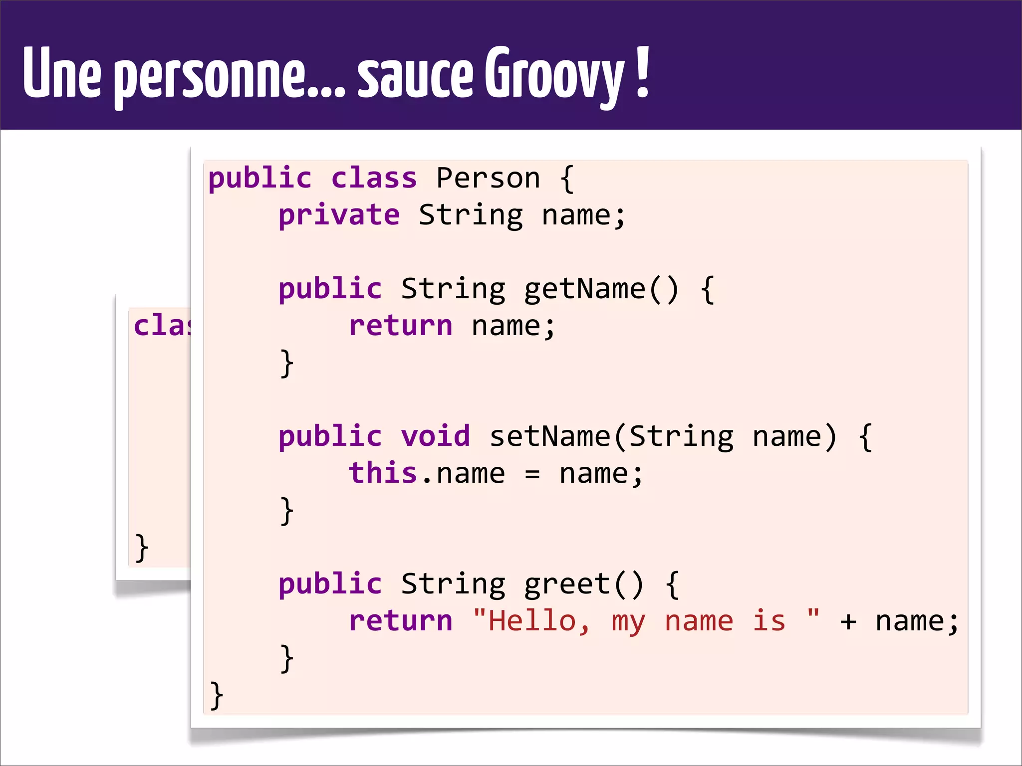 Unepersonne...sauceGroovy!
class	
  Person	
  {
	
  	
  	
  	
  String	
  name
	
  	
  	
  	
  
	
  	
  	
  	
  String	
  greet()	
  {
	
  	
  	
  	
  	
  	
  	
  	
  "Hello,	
  my	
  name	
  is	
  ${name}"
	
  	
  	
  	
  }
}
public	
  class	
  Person	
  {
	
  	
  	
  	
  private	
  String	
  name;
	
  	
  	
  	
  
	
  	
  	
  	
  public	
  String	
  getName()	
  {
	
  	
  	
  	
  	
  	
  	
  	
  return	
  name;
	
  	
  	
  	
  }
	
  	
  	
  	
  
	
  	
  	
  	
  public	
  void	
  setName(String	
  name)	
  {
	
  	
  	
  	
  	
  	
  	
  	
  this.name	
  =	
  name;
	
  	
  	
  	
  }
	
  	
  	
  	
  
	
  	
  	
  	
  public	
  String	
  greet()	
  {
	
  	
  	
  	
  	
  	
  	
  	
  return	
  "Hello,	
  my	
  name	
  is	
  "	
  +	
  name;
	
  	
  	
  	
  }
}
 