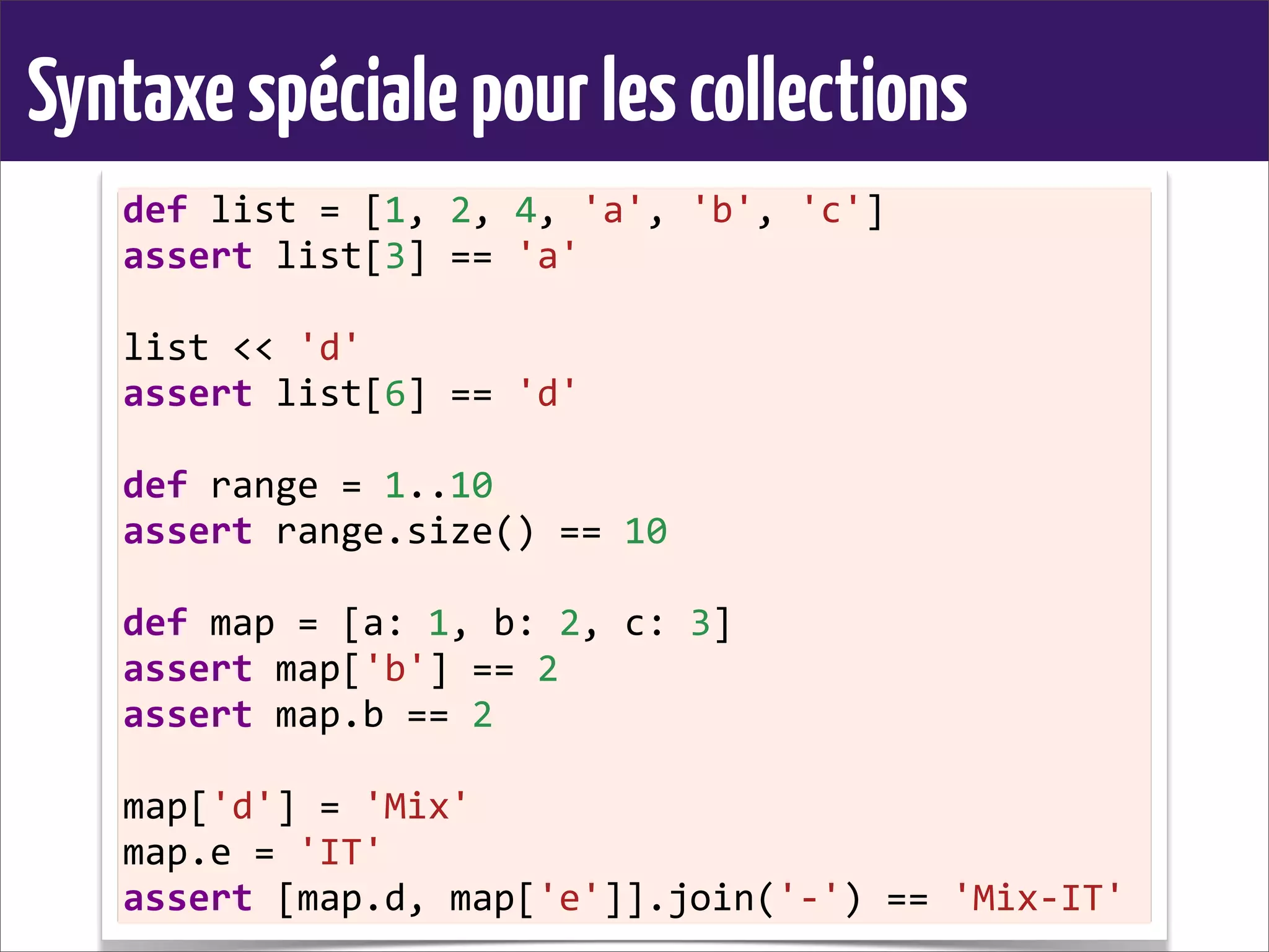 Syntaxespécialepourlescollections
def	
  list	
  =	
  [1,	
  2,	
  4,	
  'a',	
  'b',	
  'c']
assert	
  list[3]	
  ==	
  'a'
list	
  <<	
  'd'
assert	
  list[6]	
  ==	
  'd'
def	
  range	
  =	
  1..10
assert	
  range.size()	
  ==	
  10
def	
  map	
  =	
  [a:	
  1,	
  b:	
  2,	
  c:	
  3]
assert	
  map['b']	
  ==	
  2
assert	
  map.b	
  ==	
  2
map['d']	
  =	
  'Mix'
map.e	
  =	
  'IT'
assert	
  [map.d,	
  map['e']].join('-­‐')	
  ==	
  'Mix-­‐IT'
 