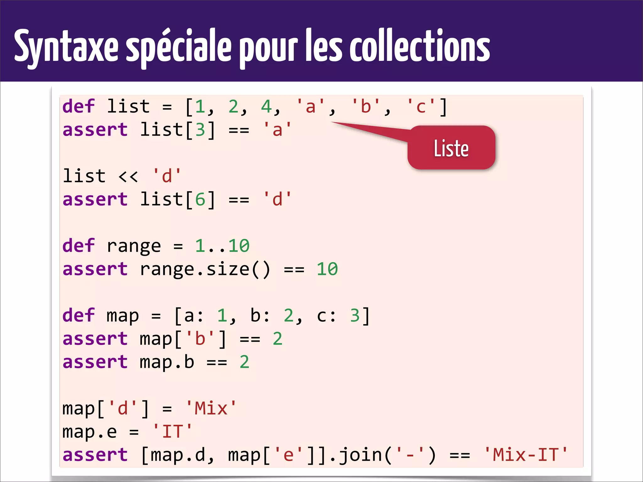 Syntaxespécialepourlescollections
def	
  list	
  =	
  [1,	
  2,	
  4,	
  'a',	
  'b',	
  'c']
assert	
  list[3]	
  ==	
  'a'
list	
  <<	
  'd'
assert	
  list[6]	
  ==	
  'd'
def	
  range	
  =	
  1..10
assert	
  range.size()	
  ==	
  10
def	
  map	
  =	
  [a:	
  1,	
  b:	
  2,	
  c:	
  3]
assert	
  map['b']	
  ==	
  2
assert	
  map.b	
  ==	
  2
map['d']	
  =	
  'Mix'
map.e	
  =	
  'IT'
assert	
  [map.d,	
  map['e']].join('-­‐')	
  ==	
  'Mix-­‐IT'
Liste
 