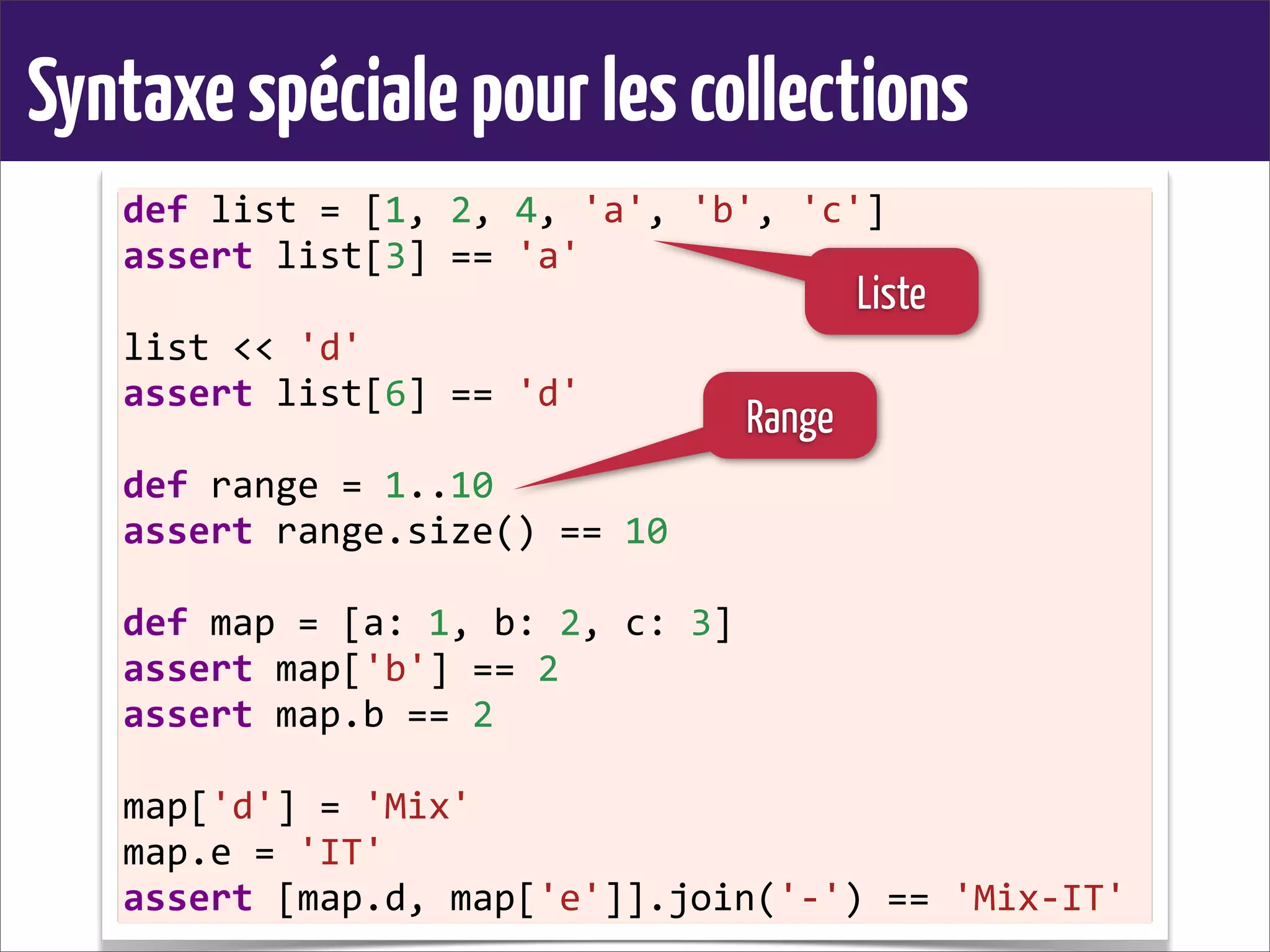 Syntaxespécialepourlescollections
def	
  list	
  =	
  [1,	
  2,	
  4,	
  'a',	
  'b',	
  'c']
assert	
  list[3]	
  ==	
  'a'
list	
  <<	
  'd'
assert	
  list[6]	
  ==	
  'd'
def	
  range	
  =	
  1..10
assert	
  range.size()	
  ==	
  10
def	
  map	
  =	
  [a:	
  1,	
  b:	
  2,	
  c:	
  3]
assert	
  map['b']	
  ==	
  2
assert	
  map.b	
  ==	
  2
map['d']	
  =	
  'Mix'
map.e	
  =	
  'IT'
assert	
  [map.d,	
  map['e']].join('-­‐')	
  ==	
  'Mix-­‐IT'
Liste
Range
 