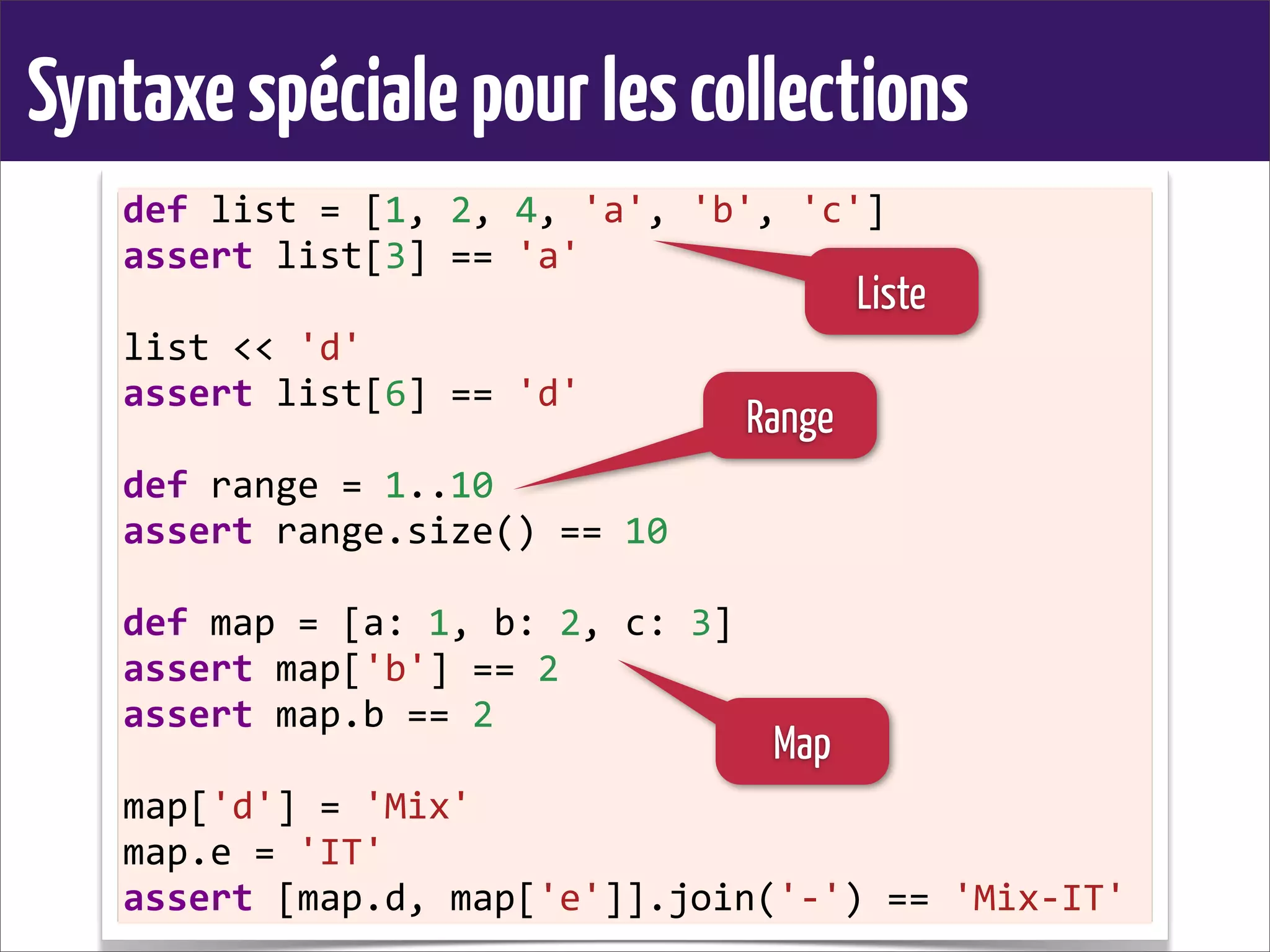 Syntaxespécialepourlescollections
def	
  list	
  =	
  [1,	
  2,	
  4,	
  'a',	
  'b',	
  'c']
assert	
  list[3]	
  ==	
  'a'
list	
  <<	
  'd'
assert	
  list[6]	
  ==	
  'd'
def	
  range	
  =	
  1..10
assert	
  range.size()	
  ==	
  10
def	
  map	
  =	
  [a:	
  1,	
  b:	
  2,	
  c:	
  3]
assert	
  map['b']	
  ==	
  2
assert	
  map.b	
  ==	
  2
map['d']	
  =	
  'Mix'
map.e	
  =	
  'IT'
assert	
  [map.d,	
  map['e']].join('-­‐')	
  ==	
  'Mix-­‐IT'
Liste
Range
Map
 