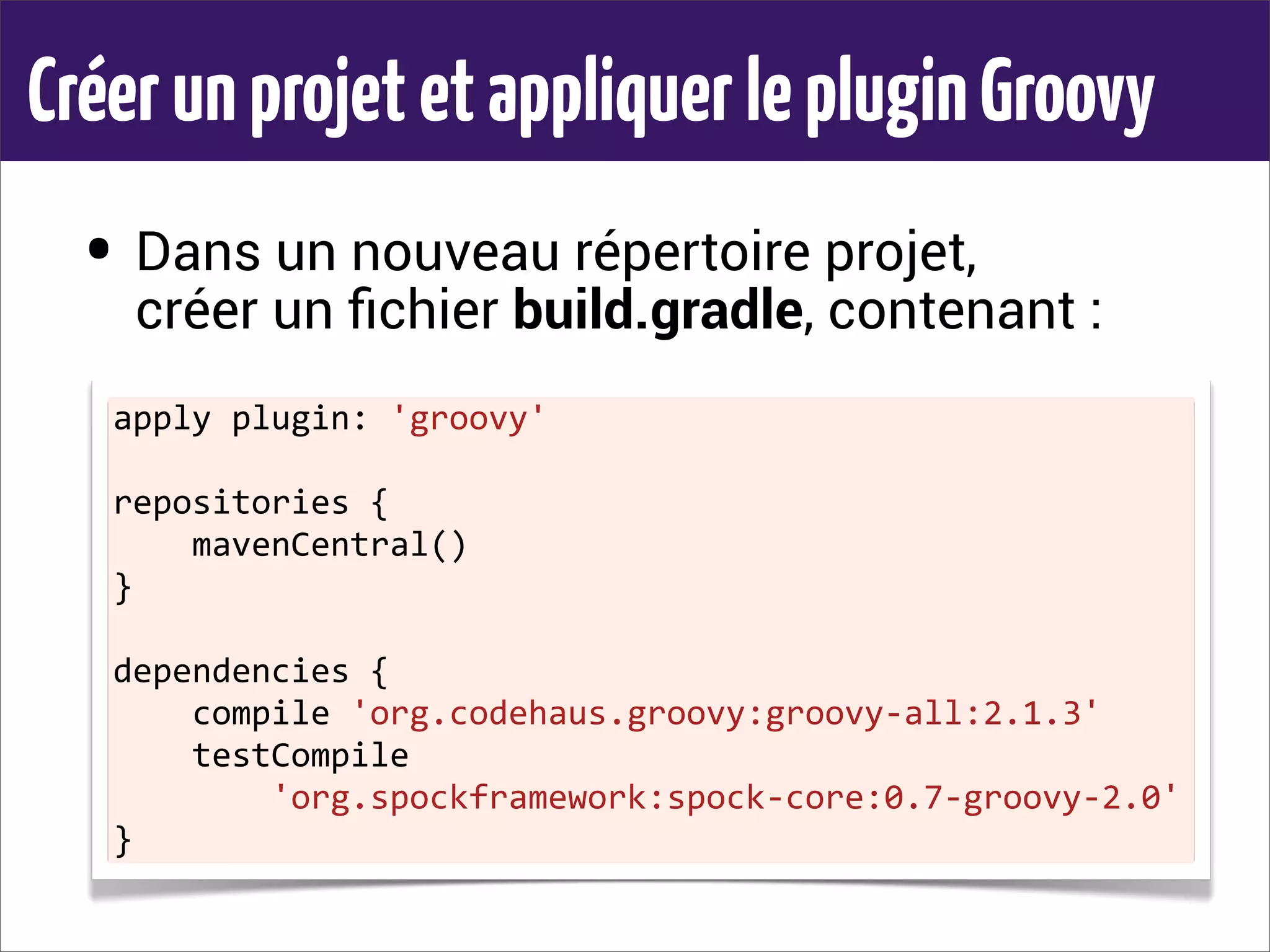 CréerunprojetetappliquerlepluginGroovy
• Dans un nouveau répertoire projet,
créer un ﬁchier build.gradle, contenant :
apply	
  plugin:	
  'groovy'
repositories	
  {
	
  	
  	
  	
  mavenCentral()
}
dependencies	
  {
	
  	
  	
  	
  compile	
  'org.codehaus.groovy:groovy-­‐all:2.1.3'
	
  	
  	
  	
  testCompile	
  
	
  	
  	
  	
  	
  	
  	
  	
  'org.spockframework:spock-­‐core:0.7-­‐groovy-­‐2.0'
}
 