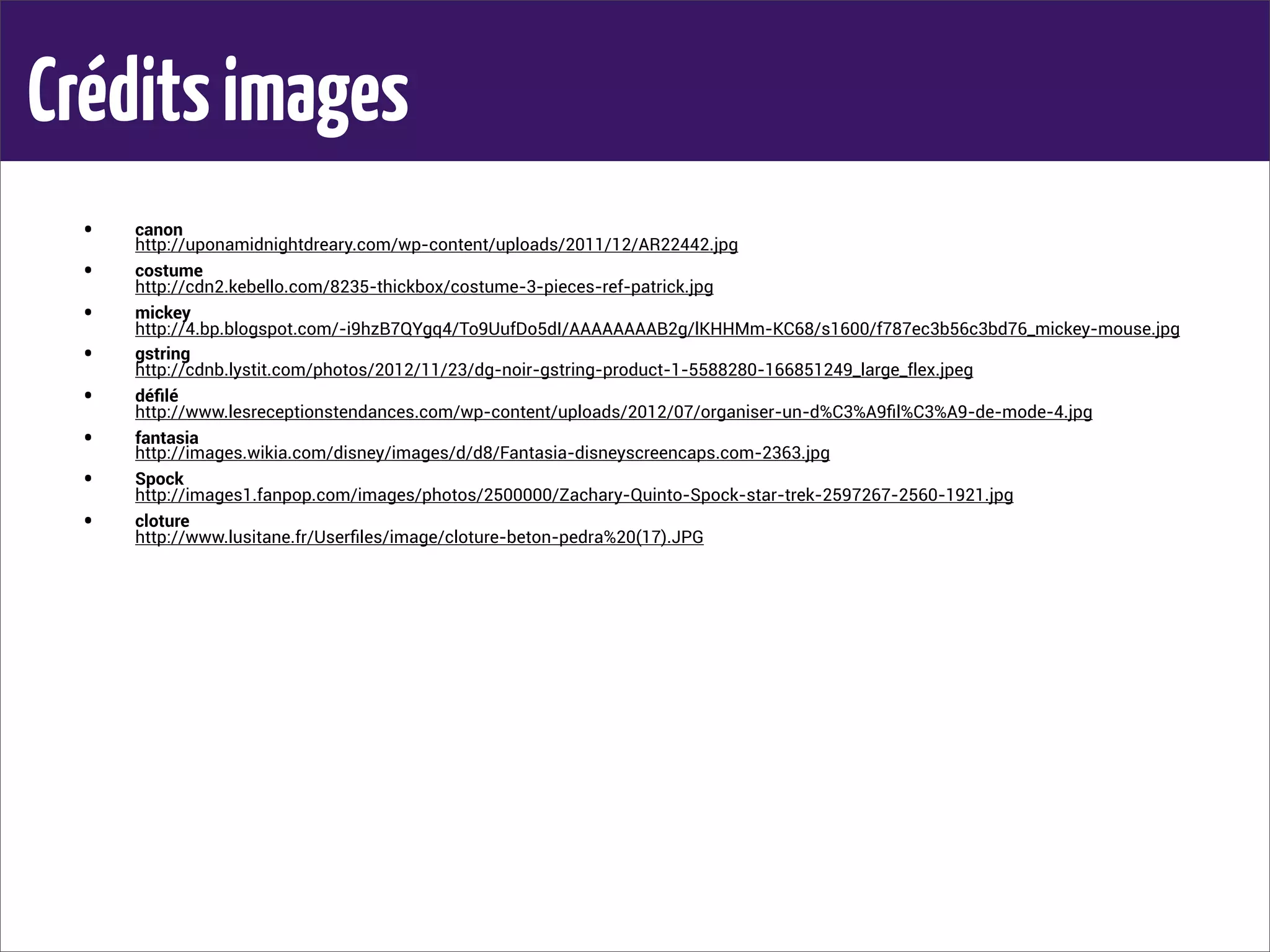 Créditsimages
• canon
http://uponamidnightdreary.com/wp-content/uploads/2011/12/AR22442.jpg
• costume
http://cdn2.kebello.com/8235-thickbox/costume-3-pieces-ref-patrick.jpg
• mickey
http://4.bp.blogspot.com/-i9hzB7QYgq4/To9UufDo5dI/AAAAAAAAB2g/lKHHMm-KC68/s1600/f787ec3b56c3bd76_mickey-mouse.jpg
• gstring
http://cdnb.lystit.com/photos/2012/11/23/dg-noir-gstring-product-1-5588280-166851249_large_flex.jpeg
• déﬁlé
http://www.lesreceptionstendances.com/wp-content/uploads/2012/07/organiser-un-d%C3%A9ﬁl%C3%A9-de-mode-4.jpg
• fantasia
http://images.wikia.com/disney/images/d/d8/Fantasia-disneyscreencaps.com-2363.jpg
• Spock
http://images1.fanpop.com/images/photos/2500000/Zachary-Quinto-Spock-star-trek-2597267-2560-1921.jpg
• cloture
http://www.lusitane.fr/Userﬁles/image/cloture-beton-pedra%20(17).JPG
 