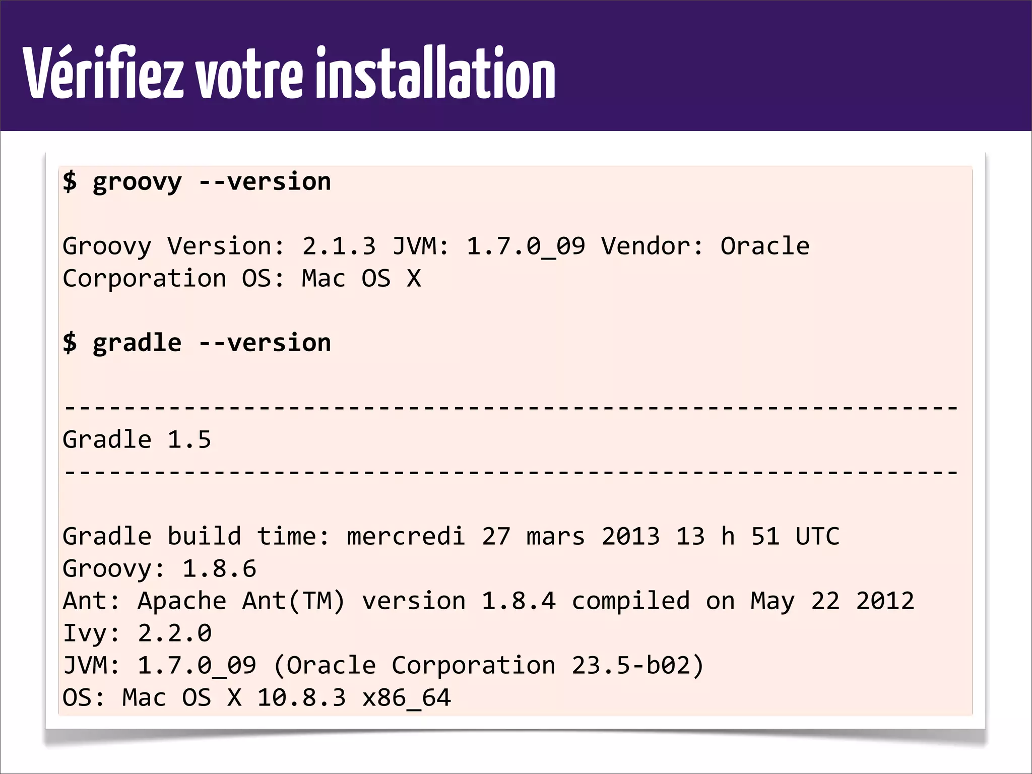 Vérifiezvotreinstallation
$	
  groovy	
  -­‐-­‐version
Groovy	
  Version:	
  2.1.3	
  JVM:	
  1.7.0_09	
  Vendor:	
  Oracle	
  
Corporation	
  OS:	
  Mac	
  OS	
  X
$	
  gradle	
  -­‐-­‐version
-­‐-­‐-­‐-­‐-­‐-­‐-­‐-­‐-­‐-­‐-­‐-­‐-­‐-­‐-­‐-­‐-­‐-­‐-­‐-­‐-­‐-­‐-­‐-­‐-­‐-­‐-­‐-­‐-­‐-­‐-­‐-­‐-­‐-­‐-­‐-­‐-­‐-­‐-­‐-­‐-­‐-­‐-­‐-­‐-­‐-­‐-­‐-­‐-­‐-­‐-­‐-­‐-­‐-­‐-­‐-­‐-­‐-­‐-­‐-­‐
Gradle	
  1.5
-­‐-­‐-­‐-­‐-­‐-­‐-­‐-­‐-­‐-­‐-­‐-­‐-­‐-­‐-­‐-­‐-­‐-­‐-­‐-­‐-­‐-­‐-­‐-­‐-­‐-­‐-­‐-­‐-­‐-­‐-­‐-­‐-­‐-­‐-­‐-­‐-­‐-­‐-­‐-­‐-­‐-­‐-­‐-­‐-­‐-­‐-­‐-­‐-­‐-­‐-­‐-­‐-­‐-­‐-­‐-­‐-­‐-­‐-­‐-­‐
Gradle	
  build	
  time:	
  mercredi	
  27	
  mars	
  2013	
  13	
  h	
  51	
  UTC
Groovy:	
  1.8.6
Ant:	
  Apache	
  Ant(TM)	
  version	
  1.8.4	
  compiled	
  on	
  May	
  22	
  2012
Ivy:	
  2.2.0
JVM:	
  1.7.0_09	
  (Oracle	
  Corporation	
  23.5-­‐b02)
OS:	
  Mac	
  OS	
  X	
  10.8.3	
  x86_64
 
