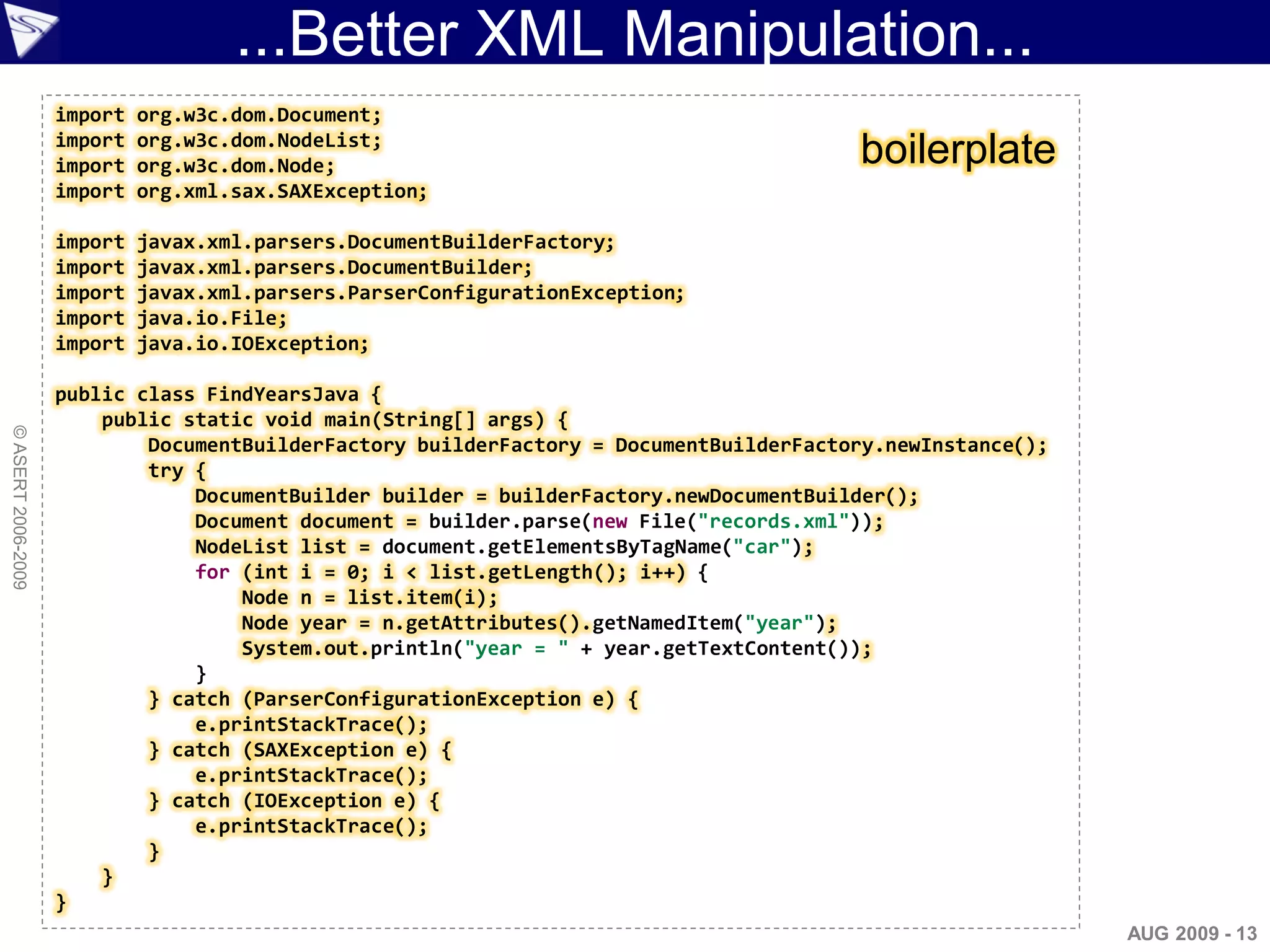 ...Better XML Manipulation...
                    import   org.w3c.dom.Document;
                    import   org.w3c.dom.NodeList;
                    import   org.w3c.dom.Node;                                          boilerplate
                    import   org.xml.sax.SAXException;

                    import   javax.xml.parsers.DocumentBuilderFactory;
                    import   javax.xml.parsers.DocumentBuilder;
                    import   javax.xml.parsers.ParserConfigurationException;
                    import   java.io.File;
                    import   java.io.IOException;

                    public class FindYearsJava {
                        public static void main(String[] args) {
© ASERT 2006-2009




                            DocumentBuilderFactory builderFactory = DocumentBuilderFactory.newInstance();
                            try {
                                DocumentBuilder builder = builderFactory.newDocumentBuilder();
                                Document document = builder.parse(new File("records.xml"));
                                NodeList list = document.getElementsByTagName("car");
                                for (int i = 0; i < list.getLength(); i++) {
                                    Node n = list.item(i);
                                    Node year = n.getAttributes().getNamedItem("year");
                                    System.out.println("year = " + year.getTextContent());
                                }
                            } catch (ParserConfigurationException e) {
                                e.printStackTrace();
                            } catch (SAXException e) {
                                e.printStackTrace();
                            } catch (IOException e) {
                                e.printStackTrace();
                            }
                        }
                    }
                                                                                                            AUG 2009 - 13
 