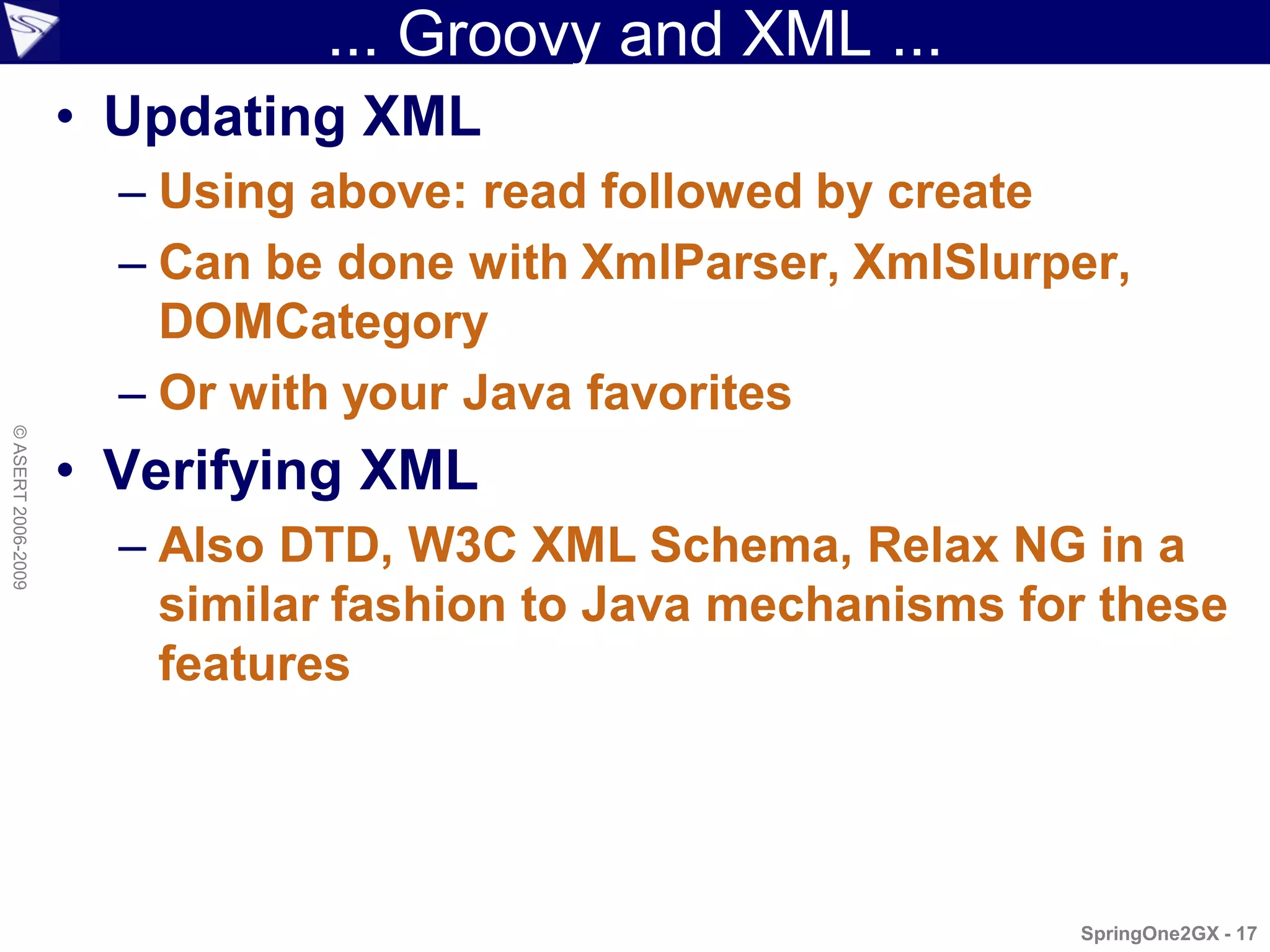 ... Groovy and XML ...
                    • Updating XML
                      – Using above: read followed by create
                      – Can be done with XmlParser, XmlSlurper,
                        DOMCategory
                      – Or with your Java favorites
© ASERT 2006-2009




                    • Verifying XML
                      – Also DTD, W3C XML Schema, Relax NG in a
                        similar fashion to Java mechanisms for these
                        features




                                                             SpringOne2GX - 17
 