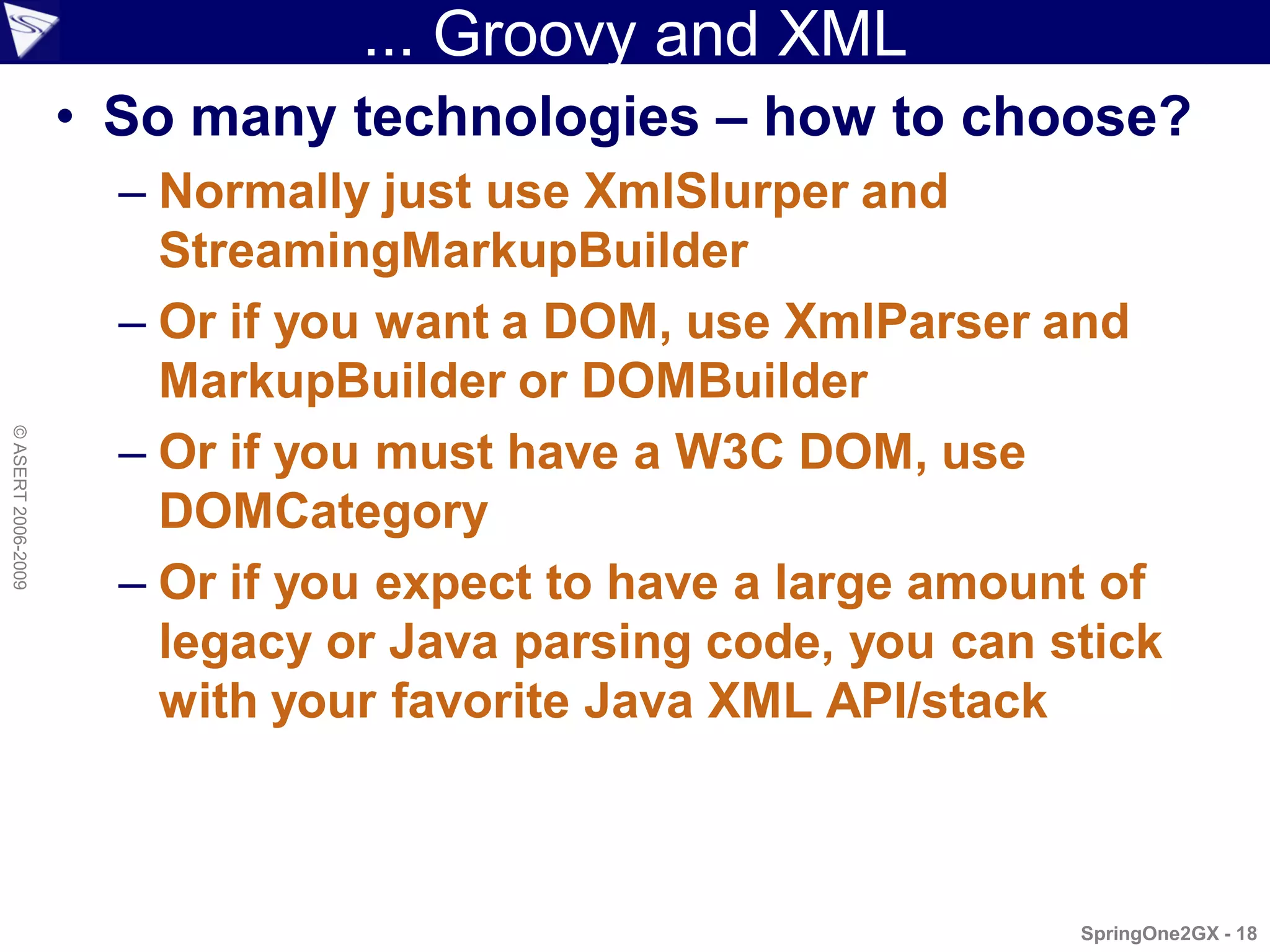 ... Groovy and XML
                    • So many technologies – how to choose?
                      – Normally just use XmlSlurper and
                        StreamingMarkupBuilder
                      – Or if you want a DOM, use XmlParser and
                        MarkupBuilder or DOMBuilder
                      – Or if you must have a W3C DOM, use
© ASERT 2006-2009




                        DOMCategory
                      – Or if you expect to have a large amount of
                        legacy or Java parsing code, you can stick
                        with your favorite Java XML API/stack



                                                              SpringOne2GX - 18
 