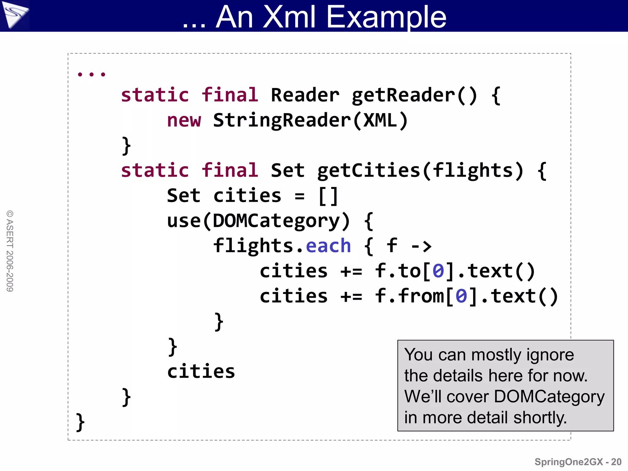 ... An Xml Example
                    ...
                          static final Reader getReader() {
                              new StringReader(XML)
                          }
                          static final Set getCities(flights) {
                              Set cities = []
© ASERT 2006-2009




                              use(DOMCategory) {
                                  flights.each { f ->
                                      cities += f.to[0].text()
                                      cities += f.from[0].text()
                                  }
                              }                    You can mostly ignore
                              cities               the details here for now.
                          }                        We’ll cover DOMCategory
                    }                                  in more detail shortly.

                                                                         SpringOne2GX - 20
 