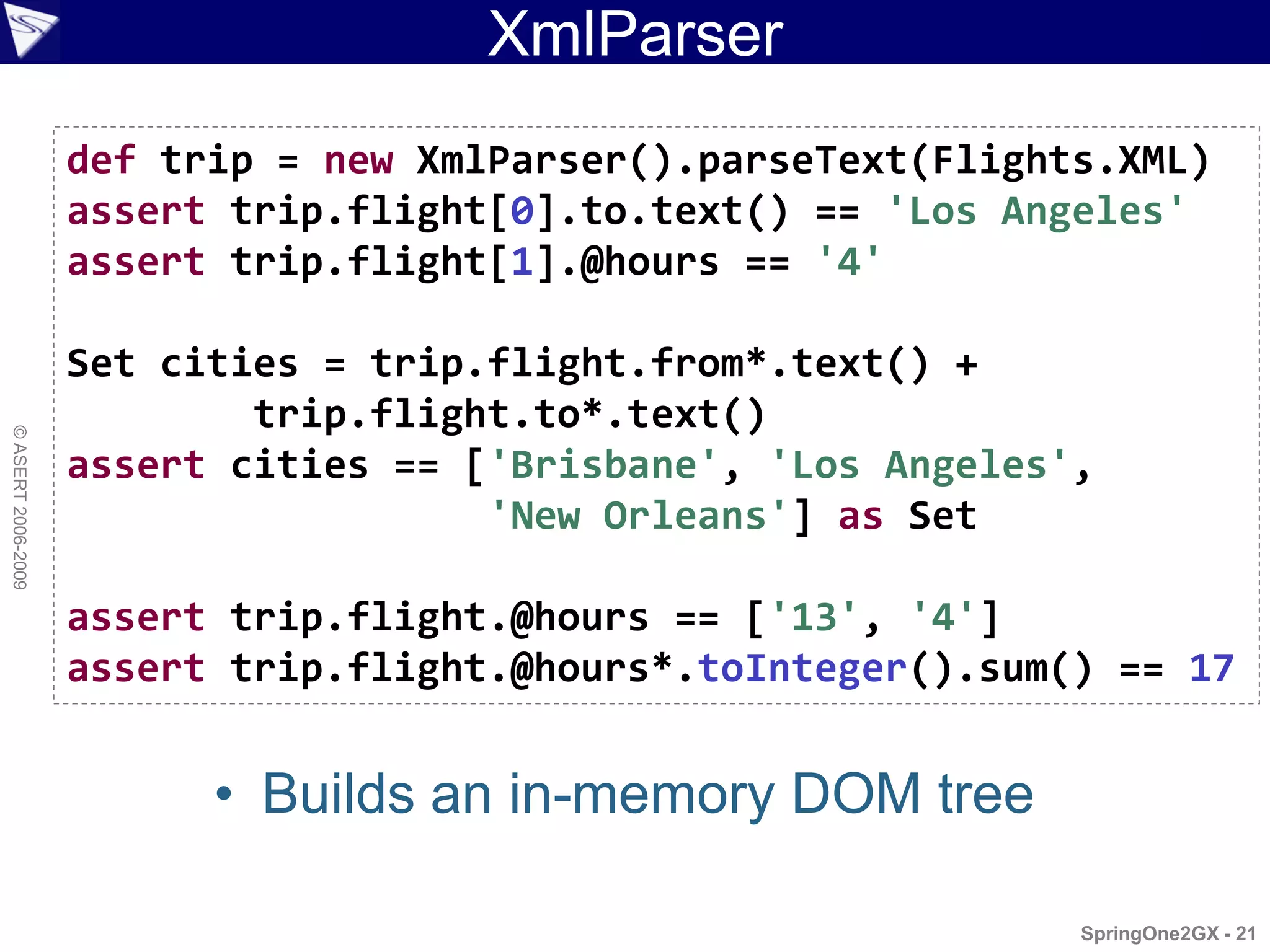 XmlParser
                    def trip = new XmlParser().parseText(Flights.XML)
                    assert trip.flight[0].to.text() == 'Los Angeles'
                    assert trip.flight[1].@hours == '4'

                    Set cities = trip.flight.from*.text() +
                            trip.flight.to*.text()
© ASERT 2006-2009




                    assert cities == ['Brisbane', 'Los Angeles',
                                      'New Orleans'] as Set

                    assert trip.flight.@hours == ['13', '4']
                    assert trip.flight.@hours*.toInteger().sum() == 17


                          • Builds an in-memory DOM tree

                                                               SpringOne2GX - 21
 