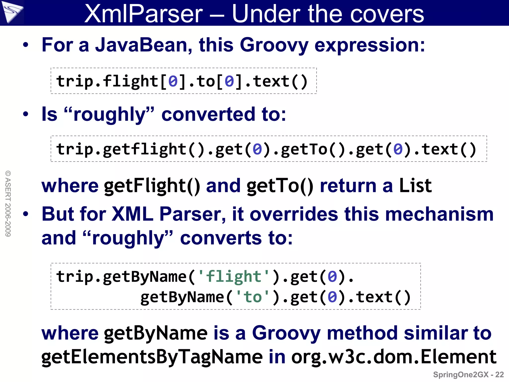XmlParser – Under the covers
                    • For a JavaBean, this Groovy expression:
                       trip.flight[0].to[0].text()

                    • Is “roughly” converted to:
                       trip.getflight().get(0).getTo().get(0).text()
© ASERT 2006-2009




                      where getFlight() and getTo() return a List
                    • But for XML Parser, it overrides this mechanism
                      and “roughly” converts to:
                       trip.getByName('flight').get(0).
                                getByName('to').get(0).text()

                      where getByName is a Groovy method similar to
                      getElementsByTagName in org.w3c.dom.Element
                                                                SpringOne2GX - 22
 